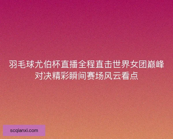 羽毛球尤伯杯直播全程直击世界女团巅峰对决精彩瞬间赛场风云看点