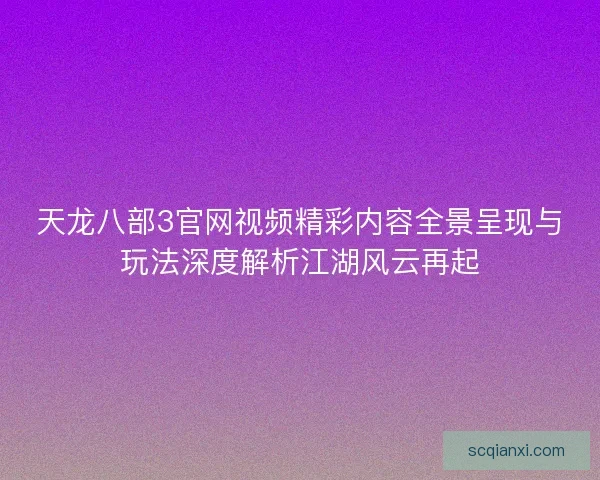 天龙八部3官网视频精彩内容全景呈现与玩法深度解析江湖风云再起