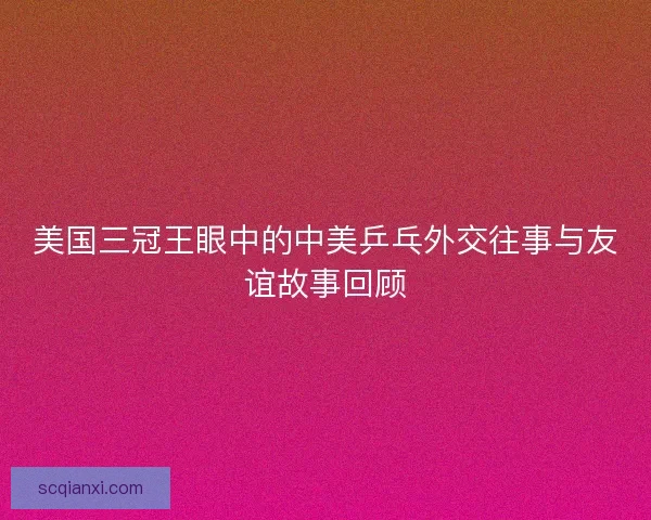 美国三冠王眼中的中美乒乓外交往事与友谊故事回顾