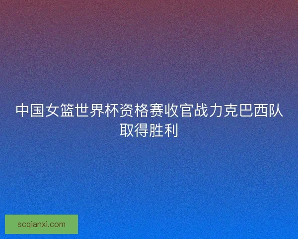 中国女篮世界杯资格赛收官战力克巴西队取得胜利