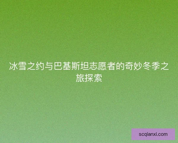 冰雪之约与巴基斯坦志愿者的奇妙冬季之旅探索 冰雪之约与巴基斯坦志愿者的奇妙冬季之旅探索