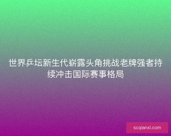 世界乒坛新生代崭露头角挑战老牌强者持续冲击国际赛事格局 世界乒坛新生代崭露头角挑战老牌强者持续冲击国际赛事格局