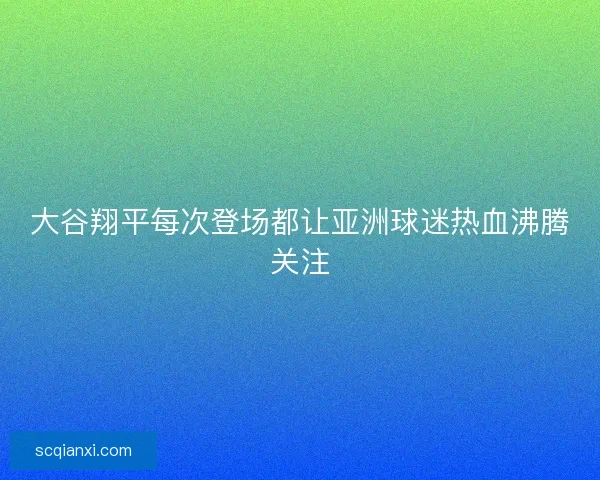 大谷翔平每次登场都让亚洲球迷热血沸腾关注