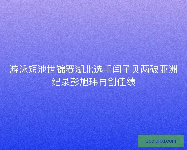 游泳短池世锦赛湖北选手闫子贝两破亚洲纪录彭旭玮再创佳绩 游泳短池世锦赛湖北选手闫子贝两破亚洲纪录彭旭玮再创佳绩
